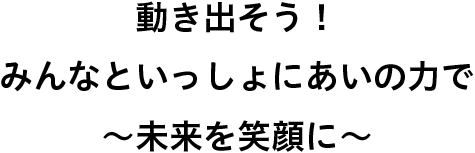 動き出そう！　みんなといっしょにあいの力で　～未来を笑顔に～