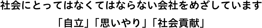 社会にとってはなくてはならない会社をめざしています。　「自立」「思いやり」「社会貢献」