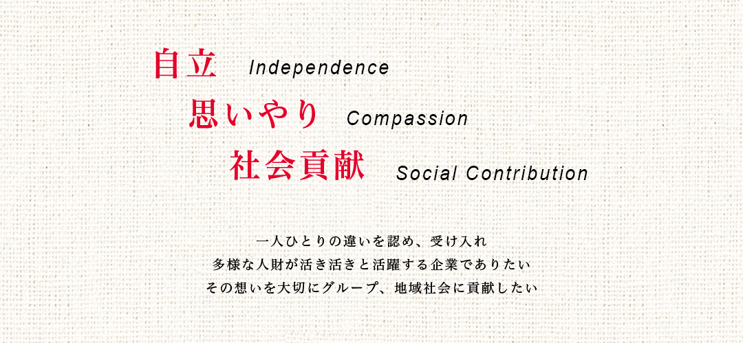 自立　Independence　思いやり　Compassion　社会貢献　Social Contribution　　一人ひとりの違いを認め、受け入れ　多様な人財が活き活きと活躍する企業でありたい　その想いを大切にグループ、地域社会に貢献したい